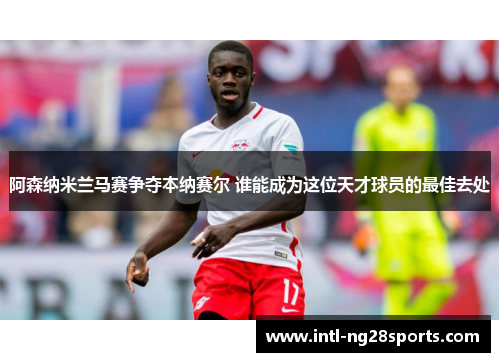 阿森纳米兰马赛争夺本纳赛尔 谁能成为这位天才球员的最佳去处
