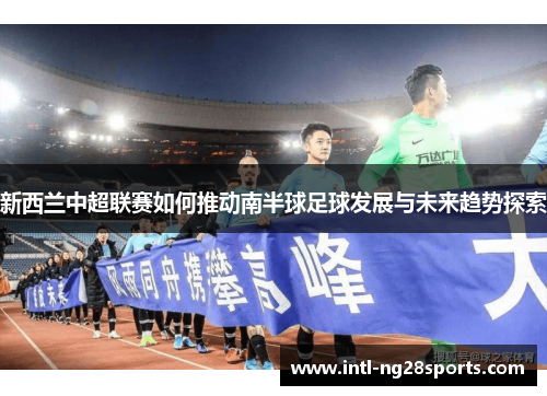 新西兰中超联赛如何推动南半球足球发展与未来趋势探索