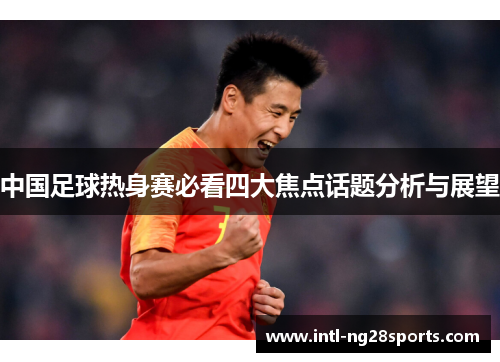 中国足球热身赛必看四大焦点话题分析与展望