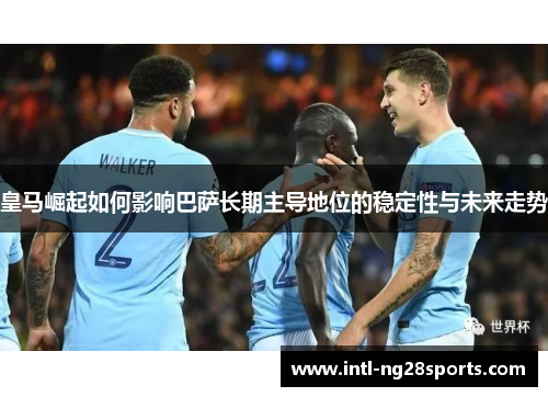 皇马崛起如何影响巴萨长期主导地位的稳定性与未来走势