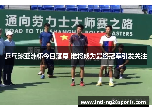 乒乓球亚洲杯今日落幕 谁将成为最终冠军引发关注