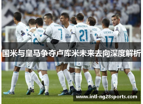 国米与皇马争夺卢库米未来去向深度解析