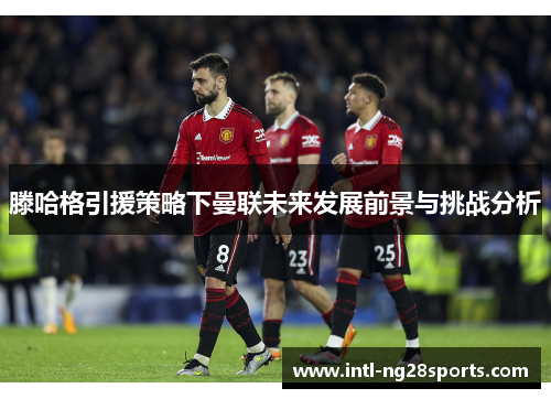 滕哈格引援策略下曼联未来发展前景与挑战分析