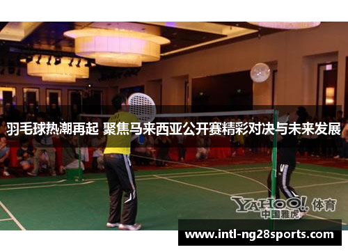 羽毛球热潮再起 聚焦马来西亚公开赛精彩对决与未来发展