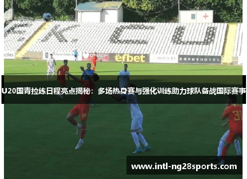 U20国青拉练日程亮点揭秘：多场热身赛与强化训练助力球队备战国际赛事