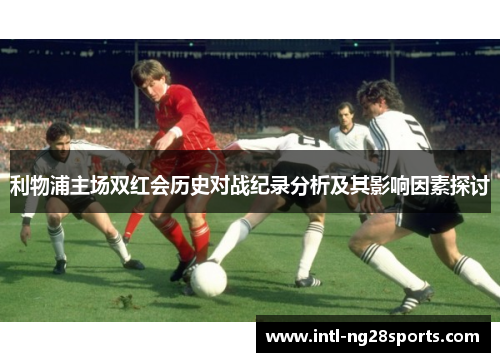 利物浦主场双红会历史对战纪录分析及其影响因素探讨