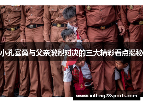 小孔塞桑与父亲激烈对决的三大精彩看点揭秘