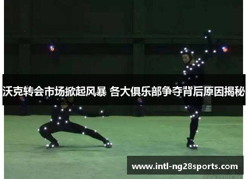 沃克转会市场掀起风暴 各大俱乐部争夺背后原因揭秘